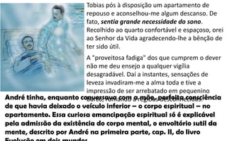 Tobias pós à disposição um apartamento de
repouso e aconselhou-me algum descanso. De
fato, sentia grande necessidade do sono.
Recolhido ao quarto confortável e espaçoso, orei
ao Senhor da Vida agradecendo-lhe a bênção de
ter sido útil.
A "proveitosa fadiga" dos que cumprem o dever
não me deu ensejo a qualquer vigília
desagradável. Daí a instantes, sensações de
leveza invadiram-me a alma toda e tive a
impressão de ser arrebatado em pequenino
barco, rumando a regiões desconhecidas.André tinha, enquanto conversava com a mãe, perfeita consciência
de que havia deixado o veículo inferior – o corpo espiritual – no
apartamento. Essa curiosa emancipação espiritual só é explicável
pela admissão da existência do corpo mental, o envoltório sutil da
mente, descrito por André na primeira parte, cap. II, do livro
 