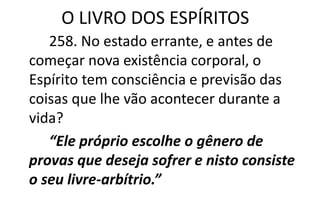 O LIVRO DOS ESPÍRITOS
258. No estado errante, e antes de
começar nova existência corporal, o
Espírito tem consciência e previsão das
coisas que lhe vão acontecer durante a
vida?
“Ele próprio escolhe o gênero de
provas que deseja sofrer e nisto consiste
o seu livre-arbítrio.”
 