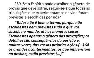 259. Se o Espírito pode escolher o gênero de
provas que deve sofrer, seguir-se-á que todas as
tribulações que experimentamos na vida foram
previstas e escolhidas por nós?
“Todas não é bem o termo, porque não
escolhestes nem previstes tudo o que vos
sucede no mundo, até as menores coisas.
Escolhestes apenas o gênero das provações; os
detalhes são conseqüências da posição e,
muitas vezes, das vossas próprias ações.(...) Só
os grandes acontecimentos, os que influenciam
no destino, estão previstos.(...)”
 