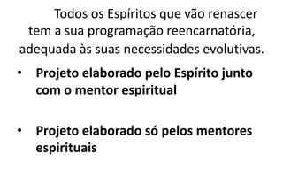 Todos os Espíritos que vão renascer
tem a sua programação reencarnatória,
adequada às suas necessidades evolutivas.
• Projeto elaborado pelo Espírito junto
com o mentor espiritual
• Projeto elaborado só pelos mentores
espirituais
 