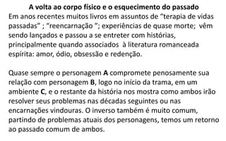 A volta ao corpo físico e o esquecimento do passado
Em anos recentes muitos livros em assuntos de “terapia de vidas
passadas” ; “reencarnação ”; experiências de quase morte; vêm
sendo lançados e passou a se entreter com histórias,
principalmente quando associados à literatura romanceada
espírita: amor, ódio, obsessão e redenção.
Quase sempre o personagem A compromete penosamente sua
relação com personagem B, logo no início da trama, em um
ambiente C, e o restante da história nos mostra como ambos irão
resolver seus problemas nas décadas seguintes ou nas
encarnações vindouras. O inverso também é muito comum,
partindo de problemas atuais dos personagens, temos um retorno
ao passado comum de ambos.
 