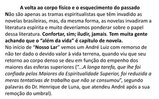 A volta ao corpo físico e o esquecimento do passado
Não são apenas as tramas espiritualistas que têm invadido as
novelas brasileiras, mas, da mesma forma, as novelas invadiram a
literatura espírita e muito deveríamos ponderar sobre o papel
dessa literatura. Confortar, sim; iludir, jamais. Tem muita gente
achando que o “além da vida” é capítulo de novela.
No início de “Nosso Lar” vemos um André Luiz com remorso de
não ter dado o devido valor à vida terrena, quando viu que seu
retorno ao corpo denso se deu em função do empenho dos
maiores das esferas superiores (“...A longa tarefa, que lhe foi
confiada pelos Maiores da Espiritualidade Superior, foi reduzida a
meras tentativas de trabalho que não se consumou”, segundo
palavras do Dr. Henrique de Luna, que atendeu André após a sua
remoção do umbral).
 