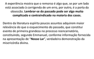 A experiência mostra que o remorso é algo que, se por um lado
está associado à corrigenda de um erro, por outro, é a porta da
obsessão. Lembrar-se do passado pode ser algo muito
complicado e contraindicado na maioria dos casos.
Dentro da literatura espírita poucos assuntos adquirem maior
relevância do que o esquecimento do passado, que constitui
evento de primeira grandeza no processo reencarnatório,
constituindo, segundo Emmanuel, conforme informação fornecida
na apresentação de “Nosso Lar”, verdadeira demonstração da
misericórdia divina.
 