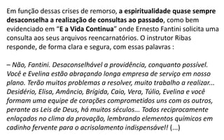 Em função dessas crises de remorso, a espiritualidade quase sempre
desaconselha a realização de consultas ao passado, como bem
evidenciado em “E a Vida Continua” onde Ernesto Fantini solicita uma
consulta aos seus arquivos reencarnatórios. O instrutor Ribas
responde, de forma clara e segura, com essas palavras :
– Não, Fantini. Desaconselhável a providência, conquanto possível.
Você e Evelina estão abraçando longa empresa de serviço em nosso
plano. Terão muitos problemas a resolver, muito trabalho a realizar...
Desidério, Elisa, Amâncio, Brígida, Caio, Vera, Túlio, Evelina e você
formam uma equipe de corações comprometidos uns com os outros,
perante as Leis de Deus, há muitos séculos... Todos reciprocamente
enlaçados no clima da provação, lembrando elementos químicos em
cadinho fervente para o acrisolamento indispensável! (...)
 