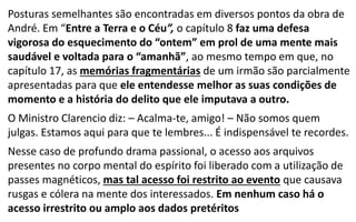 Posturas semelhantes são encontradas em diversos pontos da obra de
André. Em “Entre a Terra e o Céu”, o capítulo 8 faz uma defesa
vigorosa do esquecimento do “ontem” em prol de uma mente mais
saudável e voltada para o “amanhã”, ao mesmo tempo em que, no
capítulo 17, as memórias fragmentárias de um irmão são parcialmente
apresentadas para que ele entendesse melhor as suas condições de
momento e a história do delito que ele imputava a outro.
O Ministro Clarencio diz: – Acalma-te, amigo! – Não somos quem
julgas. Estamos aqui para que te lembres... É indispensável te recordes.
Nesse caso de profundo drama passional, o acesso aos arquivos
presentes no corpo mental do espírito foi liberado com a utilização de
passes magnéticos, mas tal acesso foi restrito ao evento que causava
rusgas e cólera na mente dos interessados. Em nenhum caso há o
acesso irrestrito ou amplo aos dados pretéritos
 