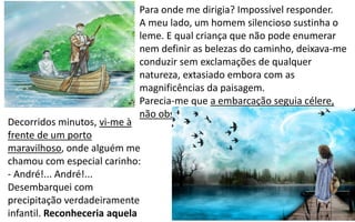 Para onde me dirigia? Impossível responder.
A meu lado, um homem silencioso sustinha o
leme. E qual criança que não pode enumerar
nem definir as belezas do caminho, deixava-me
conduzir sem exclamações de qualquer
natureza, extasiado embora com as
magnificências da paisagem.
Parecia-me que a embarcação seguia célere,
não obstante os movimentos de ascensão.
Decorridos minutos, vi-me à
frente de um porto
maravilhoso, onde alguém me
chamou com especial carinho:
- André!... André!...
Desembarquei com
precipitação verdadeiramente
infantil. Reconheceria aquela
 