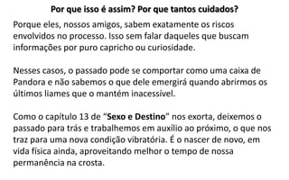 Por que isso é assim? Por que tantos cuidados?
Porque eles, nossos amigos, sabem exatamente os riscos
envolvidos no processo. Isso sem falar daqueles que buscam
informações por puro capricho ou curiosidade.
Nesses casos, o passado pode se comportar como uma caixa de
Pandora e não sabemos o que dele emergirá quando abrirmos os
últimos liames que o mantém inacessível.
Como o capítulo 13 de “Sexo e Destino” nos exorta, deixemos o
passado para trás e trabalhemos em auxílio ao próximo, o que nos
traz para uma nova condição vibratória. É o nascer de novo, em
vida física ainda, aproveitando melhor o tempo de nossa
permanência na crosta.
 