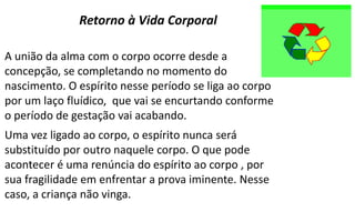 A união da alma com o corpo ocorre desde a
concepção, se completando no momento do
nascimento. O espírito nesse período se liga ao corpo
por um laço fluídico, que vai se encurtando conforme
o período de gestação vai acabando.
Uma vez ligado ao corpo, o espírito nunca será
substituído por outro naquele corpo. O que pode
acontecer é uma renúncia do espírito ao corpo , por
sua fragilidade em enfrentar a prova iminente. Nesse
caso, a criança não vinga.
Retorno à Vida Corporal
 