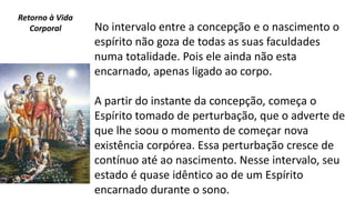 No intervalo entre a concepção e o nascimento o
espírito não goza de todas as suas faculdades
numa totalidade. Pois ele ainda não esta
encarnado, apenas ligado ao corpo.
A partir do instante da concepção, começa o
Espírito tomado de perturbação, que o adverte de
que lhe soou o momento de começar nova
existência corpórea. Essa perturbação cresce de
contínuo até ao nascimento. Nesse intervalo, seu
estado é quase idêntico ao de um Espírito
encarnado durante o sono.
Retorno à Vida
Corporal
 