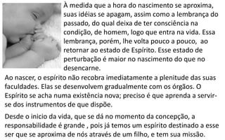 À medida que a hora do nascimento se aproxima,
suas idéias se apagam, assim como a lembrança do
passado, do qual deixa de ter consciência na
condição, de homem, logo que entra na vida. Essa
lembrança, porém, lhe volta pouco a pouco, ao
retornar ao estado de Espírito. Esse estado de
perturbação é maior no nascimento do que no
desencarne.
Ao nascer, o espírito não recobra imediatamente a plenitude das suas
faculdades. Elas se desenvolvem gradualmente com os órgãos. O
Espírito se acha numa existência nova; preciso é que aprenda a servir-
se dos instrumentos de que dispõe.
Desde o inicio da vida, que se dá no momento da concepção, a
responsabilidade é grande , pois já temos um espírito destinado a esse
ser que se aproxima de nós através de um filho, e tem sua missão.
 