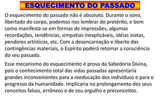 ESQUECIMENTO DO PASSADO
O esquecimento do passado não é absoluto. Durante o sono,
libertado do corpo, podemos nos lembrar do pretérito, e bem
como manifesta-se em formas de impressões, algumas
recordações, tendências, simpatias inexplicáveis, idéias inatas,
pendores artísticos, etc. Com a desencarnação e liberto das
contingências materiais, o Espírito poderá retomar a consciência
do seu passado.
Esse mecanismo do esquecimento é prova da Sabedoria Divina,
pois o conhecimento total das vidas passadas apresentaria
grandes inconvenientes para a reeducação dos indivíduos e para o
progresso da humanidade. Implicaria no prolongamento dos seus
conceitos falsos, errôneos e de seu orgulho e preconceitos.
 