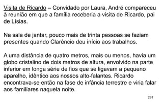 291
Visita de Ricardo – Convidado por Laura, André compareceu
à reunião em que a família receberia a visita de Ricardo, pai
de Lísias.
Na sala de jantar, pouco mais de trinta pessoas se faziam
presentes quando Clarêncio deu início aos trabalhos.
A uma distância de quatro metros, mais ou menos, havia um
globo cristalino de dois metros de altura, envolvido na parte
inferior em longa série de fios que se ligavam a pequeno
aparelho, idêntico aos nossos alto-falantes. Ricardo
encontrava-se então na fase de infância terrestre e viria falar
aos familiares naquela noite.
 