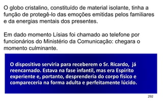 292
O globo cristalino, constituído de material isolante, tinha a
função de protegê-lo das emoções emitidas pelos familiares
e da energias mentais dos presentes.
Em dado momento Lísias foi chamado ao telefone por
funcionários do Ministério da Comunicação: chegara o
momento culminante.
O dispositivo serviria para receberem o Sr. Ricardo, já
reencarnado. Estava na fase infantil, mas era Espírito
experiente e, portanto, desprenderia do corpo físico e
compareceria na forma adulta e perfeitamente lúcido.
 