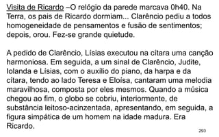293
Visita de Ricardo –O relógio da parede marcava 0h40. Na
Terra, os pais de Ricardo dormiam... Clarêncio pediu a todos
homogeneidade de pensamentos e fusão de sentimentos;
depois, orou. Fez-se grande quietude.
A pedido de Clarêncio, Lísias executou na cítara uma canção
harmoniosa. Em seguida, a um sinal de Clarêncio, Judite,
Iolanda e Lísias, com o auxílio do piano, da harpa e da
cítara, tendo ao lado Teresa e Eloísa, cantaram uma melodia
maravilhosa, composta por eles mesmos. Quando a música
chegou ao fim, o globo se cobriu, interiormente, de
substância leitoso-acinzentada, apresentando, em seguida, a
figura simpática de um homem na idade madura. Era
Ricardo.
 