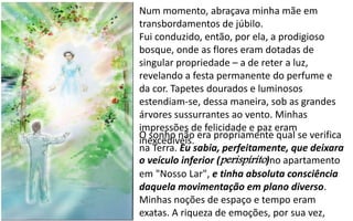 Num momento, abraçava minha mãe em
transbordamentos de júbilo.
Fui conduzido, então, por ela, a prodigioso
bosque, onde as flores eram dotadas de
singular propriedade – a de reter a luz,
revelando a festa permanente do perfume e
da cor. Tapetes dourados e luminosos
estendiam-se, dessa maneira, sob as grandes
árvores sussurrantes ao vento. Minhas
impressões de felicidade e paz eram
inexcedíveis.
O sonho não era propriamente qual se verifica
na Terra. Eu sabia, perfeitamente, que deixara
o veículo inferior (perispírito)no apartamento
em "Nosso Lar", e tinha absoluta consciência
daquela movimentação em plano diverso.
Minhas noções de espaço e tempo eram
exatas. A riqueza de emoções, por sua vez,
 