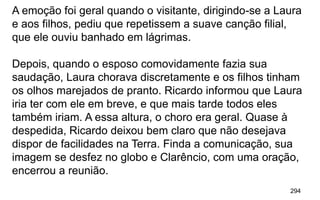 294
A emoção foi geral quando o visitante, dirigindo-se a Laura
e aos filhos, pediu que repetissem a suave canção filial,
que ele ouviu banhado em lágrimas.
Depois, quando o esposo comovidamente fazia sua
saudação, Laura chorava discretamente e os filhos tinham
os olhos marejados de pranto. Ricardo informou que Laura
iria ter com ele em breve, e que mais tarde todos eles
também iriam. A essa altura, o choro era geral. Quase à
despedida, Ricardo deixou bem claro que não desejava
dispor de facilidades na Terra. Finda a comunicação, sua
imagem se desfez no globo e Clarêncio, com uma oração,
encerrou a reunião.
 