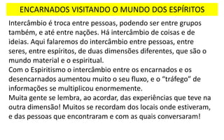 ENCARNADOS VISITANDO O MUNDO DOS ESPÍRITOS
Intercâmbio é troca entre pessoas, podendo ser entre grupos
também, e até entre nações. Há intercâmbio de coisas e de
ideias. Aqui falaremos do intercâmbio entre pessoas, entre
seres, entre espíritos, de duas dimensões diferentes, que são o
mundo material e o espiritual.
Com o Espiritismo o intercâmbio entre os encarnados e os
desencarnados aumentou muito o seu fluxo, e o “tráfego” de
informações se multiplicou enormemente.
Muita gente se lembra, ao acordar, das experiências que teve na
outra dimensão! Muitos se recordam dos locais onde estiveram,
e das pessoas que encontraram e com as quais conversaram!
 