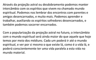 Através da projeção astral ou desdobramento podemos manter
intercâmbio com os espíritos que vivem no chamado mundo
espiritual. Podemos nos lembrar dos encontros com parentes e
amigos desencarnados, e muito mais. Podemos aprender e
trabalhar, auxiliando os espíritos sofredores desencarnados, e
também podemos socorrer encarnados.
Com a popularização da projeção astral no futuro, o intercâmbio
com o mundo espiritual será ainda maior do que aquele que hoje
temos por meio dos médiuns. Cada um poderá ir até o mundo
espiritual, e ver por si mesmo o que existe lá, como é a vida lá, e
poderá conscientemente ter uma vida paralela a esta vida no
mundo material.
 