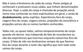 Não é novo o fenômeno da saída do corpo. Povos antigos já
conheciam e praticavam essas saídas, que tinham denominações
diversas. Hoje, a saída do corpo é chamada de projeção astral,
nome mais conhecido no meio espiritualista em geral, e ainda de
desdobramento, pelos espíritas. Experiências fora do corpo,
viagens fora do corpo, viagens astrais, projeções da consciência e
projeções astrais são os nomes também conhecidos.
Todos nós, ou quase todos, saímos temporariamente do corpo
quando ele dorme. Isso independe do fato de recordarmos ou
não das experiências que tivermos enquanto estivermos fora do
corpo. O fato de não nos lembrarmos sempre do que fizemos
fora do corpo durante a noite não significa que nem toda noite
saímos do corpo.
 