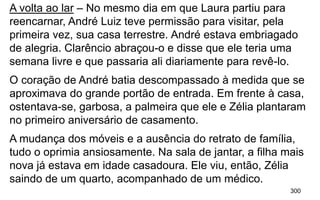 300
A volta ao lar – No mesmo dia em que Laura partiu para
reencarnar, André Luiz teve permissão para visitar, pela
primeira vez, sua casa terrestre. André estava embriagado
de alegria. Clarêncio abraçou-o e disse que ele teria uma
semana livre e que passaria ali diariamente para revê-lo.
O coração de André batia descompassado à medida que se
aproximava do grande portão de entrada. Em frente à casa,
ostentava-se, garbosa, a palmeira que ele e Zélia plantaram
no primeiro aniversário de casamento.
A mudança dos móveis e a ausência do retrato de família,
tudo o oprimia ansiosamente. Na sala de jantar, a filha mais
nova já estava em idade casadoura. Ele viu, então, Zélia
saindo de um quarto, acompanhado de um médico.
 