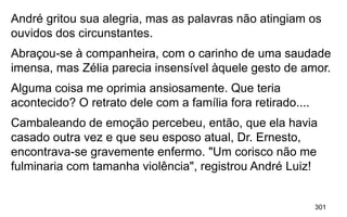 301
André gritou sua alegria, mas as palavras não atingiam os
ouvidos dos circunstantes.
Abraçou-se à companheira, com o carinho de uma saudade
imensa, mas Zélia parecia insensível àquele gesto de amor.
Alguma coisa me oprimia ansiosamente. Que teria
acontecido? O retrato dele com a família fora retirado....
Cambaleando de emoção percebeu, então, que ela havia
casado outra vez e que seu esposo atual, Dr. Ernesto,
encontrava-se gravemente enfermo. "Um corisco não me
fulminaria com tamanha violência", registrou André Luiz!
 