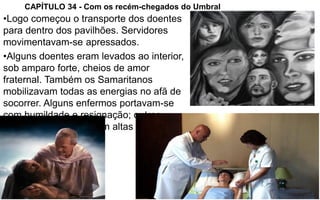 3
CAPÍTULO 34 - Com os recém-chegados do Umbral
•Logo começou o transporte dos doentes
para dentro dos pavilhões. Servidores
movimentavam-se apressados.
•Alguns doentes eram levados ao interior,
sob amparo forte, cheios de amor
fraternal. Também os Samaritanos
mobilizavam todas as energias no afã de
socorrer. Alguns enfermos portavam-se
com humildade e resignação; outros,
todavia, reclamavam em altas vozes.
 