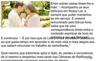 30
Entre outras coisas disse-lhe a
mãe: “- Acompanho os teus
esforços em Nosso Lar, e
sempre que puder mantenha-
se em serviço. E mesmo
remunerado pelo bônus-hora,
saiba que há uma
correspondência direta entre o
conteúdo espiritual da hora do
servidor e as Leis Naturais”.E continuou: “- É por isso que as Leis Divinas concedem sabedoria
ao que gasta tempo em aprender e dá mais vida e mais alegria aos
que sabem renunciar no trabalho ao semelhante.”
Qual menino que adormece após a lição, AL perdeu a consciência
de si mesmo e despertou mais tarde nas Câmaras de Retificação,
 