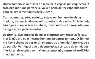 Outro homem se apossara do meu lar. A esposa me esquecera. A
casa não mais me pertencia. Valia a pena de ter esperado tanto
para colher semelhantes desilusões?
Corri ao meu quarto, no leito, estava um homem de idade
madura, evidenciando melindroso estado de saúde. Ao lado dele,
três figuras negras iam e vinham, mostrando-se interessadas em
lhe agravar os padecimentos.
De pronto, tive ímpetos de odiar o intruso com todas as forças,
mas já não era eu o mesmo homem de outros tempos. O Senhor
me havia chamado aos ensinamentos do amor, da fraternidade e
do perdão. Verifiquei que o doente estava cercado de entidades
inferiores, devotadas ao mal; entretanto, não consegui auxiliá-lo
imediatamente.
 