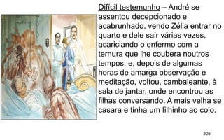 305
Difícil testemunho – André se
assentou decepcionado e
acabrunhado, vendo Zélia entrar no
quarto e dele sair várias vezes,
acariciando o enfermo com a
ternura que lhe coubera noutros
tempos, e, depois de algumas
horas de amarga observação e
meditação, voltou, cambaleante, à
sala de jantar, onde encontrou as
filhas conversando. A mais velha se
casara e tinha um filhinho ao colo.
 