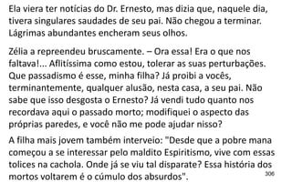 306
Ela viera ter notícias do Dr. Ernesto, mas dizia que, naquele dia,
tivera singulares saudades de seu pai. Não chegou a terminar.
Lágrimas abundantes encheram seus olhos.
Zélia a repreendeu bruscamente. – Ora essa! Era o que nos
faltava!... Aflitíssima como estou, tolerar as suas perturbações.
Que passadismo é esse, minha filha? Já proibi a vocês,
terminantemente, qualquer alusão, nesta casa, a seu pai. Não
sabe que isso desgosta o Ernesto? Já vendi tudo quanto nos
recordava aqui o passado morto; modifiquei o aspecto das
próprias paredes, e você não me pode ajudar nisso?
A filha mais jovem também interveio: "Desde que a pobre mana
começou a se interessar pelo maldito Espiritismo, vive com essas
tolices na cachola. Onde já se viu tal disparate? Essa história dos
mortos voltarem é o cúmulo dos absurdos".
 