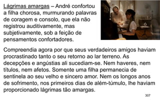 307
Lágrimas amargas – André confortou
a filha chorosa, murmurando palavras
de coragem e consolo, que ela não
registrou auditivamente, mas
subjetivamente, sob a feição de
pensamentos confortadores.
Compreendia agora por que seus verdadeiros amigos haviam
procrastinado tanto o seu retorno ao lar terreno. As
decepções e angústias ali sucediam-se. Nem haveres, nem
títulos, nem afetos. Somente uma filha permanecia de
sentinela ao seu velho e sincero amor. Nem os longos anos
de sofrimento, nos primeiros dias de além-túmulo, lhe haviam
proporcionado lágrimas tão amargas.
 