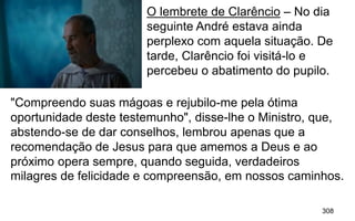 308
O lembrete de Clarêncio – No dia
seguinte André estava ainda
perplexo com aquela situação. De
tarde, Clarêncio foi visitá-lo e
percebeu o abatimento do pupilo.
"Compreendo suas mágoas e rejubilo-me pela ótima
oportunidade deste testemunho", disse-lhe o Ministro, que,
abstendo-se de dar conselhos, lembrou apenas que a
recomendação de Jesus para que amemos a Deus e ao
próximo opera sempre, quando seguida, verdadeiros
milagres de felicidade e compreensão, em nossos caminhos.
 