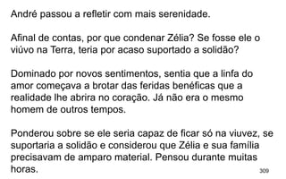 309
André passou a refletir com mais serenidade.
Afinal de contas, por que condenar Zélia? Se fosse ele o
viúvo na Terra, teria por acaso suportado a solidão?
Dominado por novos sentimentos, sentia que a linfa do
amor começava a brotar das feridas benéficas que a
realidade lhe abrira no coração. Já não era o mesmo
homem de outros tempos.
Ponderou sobre se ele seria capaz de ficar só na viuvez, se
suportaria a solidão e considerou que Zélia e sua família
precisavam de amparo material. Pensou durante muitas
horas.
 