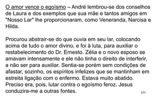 311
O amor vence o egoísmo – André lembrou-se dos conselhos
de Laura e dos exemplos que sua mãe e tantos amigos em
"Nosso Lar" lhe proporcionaram, como Veneranda, Narcisa e
Hilda.
Procurou abstrair-se do que ouvia em seu lar, colocando
acima de tudo o amor divino, e foi à luta, para auxiliar o
restabelecimento do Dr. Ernesto. Zélia e o novo esposo se
amavam intensamente e ele não tinha o direito de interferir,
a não ser para auxiliar. Sentia-se porém sem condições de
afastar, sozinho, os espíritos infelizes que se mantinham em
estreita ligação com o enfermo. Estava muito abatido.
Preciso era, pois, lutar contra o egoísmo feroz. Jesus
conduzira-me a outras fontes.
 