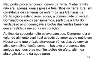 312
Não podia proceder como homem da Terra. Minha família
não era, apenas, uma esposa e três filhos na Terra. Era, sim,
constituída de centenas de enfermos nas Câmaras de
Retificação e estendia-se, agora, à comunidade universal.
Dominado de novos pensamentos, senti que a linfa do
verdadeiro amor começava a brotar das feridas benéficas
que a realidade me abrira no coração.
Ao final da segunda noite estava cansado. Compreendia o
valor do alimento espiritual através do amor que o nutria em
Nosso Lar e que o fazia atravessar vários dias de serviço
ativo sem alimentação comum, bastava a presença dos
amigos queridos e as manifestações de afeto, além da
absorção do ar e da água puros.
 