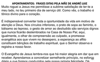 31
Muito roguei a Jesus me permitisse a sublime satisfação de ter-te a
meu lado, no teu primeiro dia de serviço útil. Como vês, o trabalho é
tônico divino para o coração.
É indispensável converter toda a oportunidade da vida em motivo de
atenção a Deus. Nos círculos inferiores, o prato de sopa ao faminto, o
bálsamo ao leproso, o gesto de amor ao desiludido são serviços dignos
que nunca ficarão deslembrados na Casa de Nosso Pai; aqui,
igualmente, o olhar de compreensão ao culpado, a promessa
evangélica aos que vivem no desespero, a esperança ao aflito
constituem bênçãos de trabalho espiritual, que o Senhor observa e
registra a nosso favor.
O Evangelho de Jesus lembra-nos que há maior alegria em dar que em
receber. Aprendamos a concretizar semelhante princípio, no esforço
APONTAMENTOS: FRASES DITAS PELA MÃE DE ANDRÉ LUIZ
 