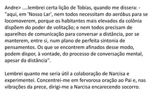 Andre> ....lembrei certa lição de Tobias, quando me dissera: -
"aqui, em 'Nosso Lar', nem todos necessitam do aeróbus para se
locomoverem, porque os habitantes mais elevados da colônia
dispõem do poder de volitação; e nem todos precisam de
aparelhos de comunicação para conversar a distância, por se
manterem, entre si, num plano de perfeita sintonia de
pensamentos. Os que se encontrem afinados desse modo,
podem dispor, à vontade, do processo de conversação mental,
apesar da distância".
Lembrei quanto me seria útil a colaboração de Narcisa e
experimentei. Concentrei-me em fervorosa oração ao Pai e, nas
vibrações da prece, dirigi-me a Narcisa encarecendo socorro.
 