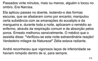 315
Passados vinte minutos, mais ou menos, alguém o tocou no
ombro. Era Narcisa.
Ela aplicou passes no doente, isolando-o das formas
escuras, que se afastaram como por encanto; manipulou
certa substância com as emanações do eucalipto e da
mangueira e, durante toda a noite, aplicaram o remédio ao
enfermo, através da respiração comum e da absorção pelos
poros. Ernesto melhorou sensivelmente. O médico que o
assistia disse: "Verificou-se esta noite extraordinária reação!
Verdadeiro milagre da Natureza!" Zélia estava radiante.
André reconheceu que vigorosos laços de inferioridade se
haviam rompido dentro de si, para sempre.
 