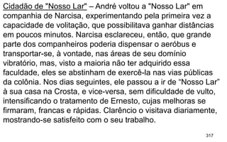 317
Cidadão de "Nosso Lar" – André voltou a "Nosso Lar" em
companhia de Narcisa, experimentando pela primeira vez a
capacidade de volitação, que possibilitava ganhar distâncias
em poucos minutos. Narcisa esclareceu, então, que grande
parte dos companheiros poderia dispensar o aeróbus e
transportar-se, à vontade, nas áreas de seu domínio
vibratório, mas, visto a maioria não ter adquirido essa
faculdade, eles se abstinham de exercê-la nas vias públicas
da colônia. Nos dias seguintes, ele passou a ir de “Nosso Lar”
à sua casa na Crosta, e vice-versa, sem dificuldade de vulto,
intensificando o tratamento de Ernesto, cujas melhoras se
firmaram, francas e rápidas. Clarêncio o visitava diariamente,
mostrando-se satisfeito com o seu trabalho.
 