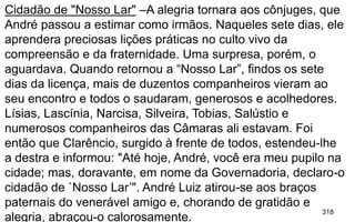 318
Cidadão de "Nosso Lar" –A alegria tornara aos cônjuges, que
André passou a estimar como irmãos. Naqueles sete dias, ele
aprendera preciosas lições práticas no culto vivo da
compreensão e da fraternidade. Uma surpresa, porém, o
aguardava. Quando retornou a “Nosso Lar”, findos os sete
dias da licença, mais de duzentos companheiros vieram ao
seu encontro e todos o saudaram, generosos e acolhedores.
Lísias, Lascínia, Narcisa, Silveira, Tobias, Salústio e
numerosos companheiros das Câmaras ali estavam. Foi
então que Clarêncio, surgido à frente de todos, estendeu-lhe
a destra e informou: "Até hoje, André, você era meu pupilo na
cidade; mas, doravante, em nome da Governadoria, declaro-o
cidadão de `Nosso Lar’". André Luiz atirou-se aos braços
paternais do venerável amigo e, chorando de gratidão e
alegria, abraçou-o calorosamente.
 