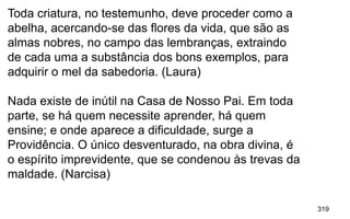 319
Toda criatura, no testemunho, deve proceder como a
abelha, acercando-se das flores da vida, que são as
almas nobres, no campo das lembranças, extraindo
de cada uma a substância dos bons exemplos, para
adquirir o mel da sabedoria. (Laura)
Nada existe de inútil na Casa de Nosso Pai. Em toda
parte, se há quem necessite aprender, há quem
ensine; e onde aparece a dificuldade, surge a
Providência. O único desventurado, na obra divina, é
o espírito imprevidente, que se condenou às trevas da
maldade. (Narcisa)
 