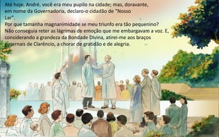 Até hoje, André, você era meu pupilo na cidade; mas, doravante,
em nome da Governadoria, declaro-o cidadão de "Nosso
Lar".
Por que tamanha magnanimidade se meu triunfo era tão pequenino?
Não conseguia reter as lágrimas de emoção que me embargavam a voz. E,
considerando a grandeza da Bondade Divina, atirei-me aos braços
paternais de Clarêncio, a chorar de gratidão e de alegria.
 