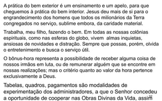 32
A prática do bem exterior é um ensinamento e um apelo, para que
cheguemos à prática do bem interior. Jesus deu mais de si para o
engrandecimento dos homens que todos os milionários da Terra
congregados no serviço, sublime embora, da caridade material.
Trabalha, meu filho, fazendo o bem. Em todas as nossas colônias
espirituais, como nas esferas do globo, vivem almas inquietas,
ansiosas de novidades e distração. Sempre que possas, porém, olvida
o entretenimento e busca o serviço útil.
O bônus-hora representa a possibilidade de receber alguma coisa de
nossos irmãos em luta, ou de remunerar alguém que se encontre em
nossas realizações; mas o critério quanto ao valor da hora pertence
exclusivamente a Deus.
Tabelas, quadros, pagamentos são modalidades de
experimentação dos administradores, a que o Senhor concedeu
a oportunidade de cooperar nas Obras Divinas da Vida, assim
 
