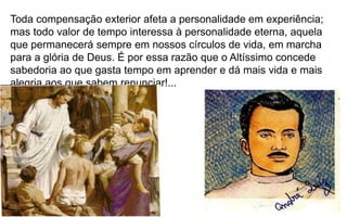 33
Toda compensação exterior afeta a personalidade em experiência;
mas todo valor de tempo interessa à personalidade eterna, aquela
que permanecerá sempre em nossos círculos de vida, em marcha
para a glória de Deus. É por essa razão que o Altíssimo concede
sabedoria ao que gasta tempo em aprender e dá mais vida e mais
alegria aos que sabem renunciar!...
 