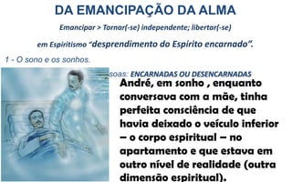 DA EMANCIPAÇÃO DA ALMA
Emancipar > Tornar(-se) independente; libertar(-se)
em Espiritismo “desprendimento do Espírito encarnado”.
1 - O sono e os sonhos.
2 - Visitas espíritas entre pessoas: ENCARNADAS OU DESENCARNADAS
André, em sonho , enquanto
conversava com a mãe, tinha
perfeita consciência de que
havia deixado o veículo inferior
– o corpo espiritual – no
apartamento e que estava em
outro nível de realidade (outra
dimensão espiritual).
 