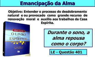 Emancipação da Alma
Durante o sono, a
alma repousa
como o corpo?
LE - Questão 401
Objetivo: Entender o processo do desdobramento
natural e ou provocado como grande recurso de
renovação moral e auxilio aos trabalhos da Casa
Espírita.
 