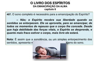 407. O sono completo é necessário para a emancipação do Espírito?
– Não; o Espírito recobra sua liberdade quando os
sentidos se entorpecem. Ele se aproveita, para se emancipar, de
todos os momentos de repouso que o corpo lhe concede. Desde
que haja debilidade das forças vitais, o Espírito se desprende, e
quanto mais fraco estiver o corpo, mais livre ele estará.
Nota: É assim que a sonolência, ou um simples entorpecimento dos
sentidos, apresenta muitas vezes as mesmas imagens do sono.
O LIVRO DOS ESPÍRITOS
DA EMANCIPAÇÃO DA ALMA
capítulo 8
 