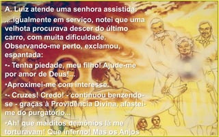 4
A. Luiz atende uma senhora assistida:
....igualmente em serviço, notei que uma
velhota procurava descer do último
carro, com muita dificuldade.
Observando-me perto, exclamou,
espantada:
•- Tenha piedade, meu filho! Ajude-me
por amor de Deus!...
•Aproximei-me com interesse.
•- Cruzes! Credo! - continuou benzendo-
se - graças à Providência Divina, afastei-
me do purgatório...
•Ah! que malditos demônios lá me
torturavam! Que inferno! Mas os Anjos
 