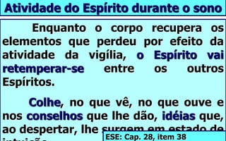 Enquanto o corpo recupera os
elementos que perdeu por efeito da
atividade da vigília, o Espírito vai
retemperar-se entre os outros
Espíritos.
Colhe, no que vê, no que ouve e
nos conselhos que lhe dão, idéias que,
ao despertar, lhe surgem em estado de
Atividade do Espírito durante o sono
ESE: Cap. 28, item 38
 