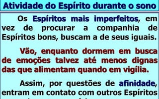 Atividade do Espírito durante o sono
Os Espíritos mais imperfeitos, em
vez de procurar a companhia de
Espíritos bons, buscam a de seus iguais.
Vão, enquanto dormem em busca
de emoções talvez até menos dignas
das que alimentam quando em vigília.
Assim, por questões de afinidade,
entram em contato com outros Espíritos
 